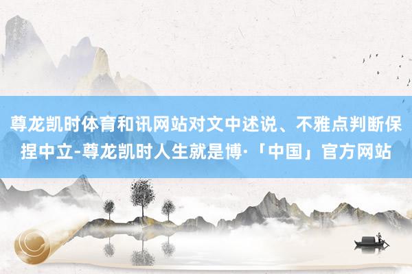 尊龙凯时体育和讯网站对文中述说、不雅点判断保捏中立-尊龙凯时人生就是博·「中国」官方网站