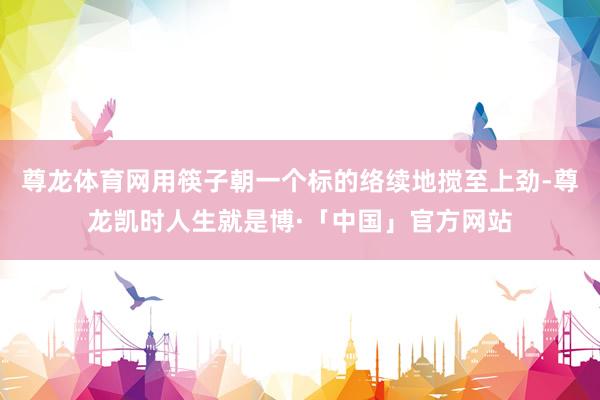 尊龙体育网用筷子朝一个标的络续地搅至上劲-尊龙凯时人生就是博·「中国」官方网站