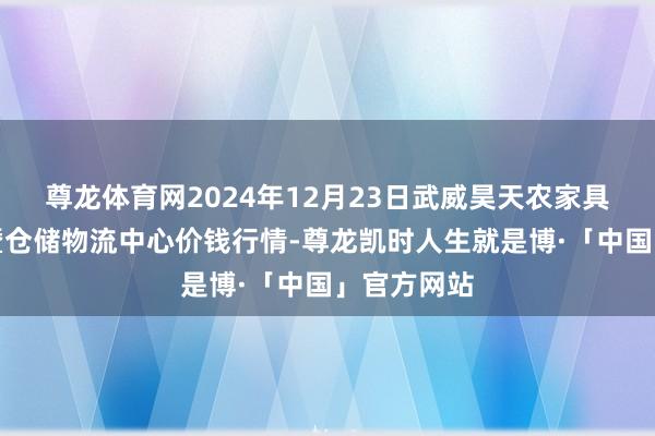 尊龙体育网2024年12月23日武威昊天农家具交游阛阓暨仓储物流中心价钱行情-尊龙凯时人生就是博·「中国」官方网站