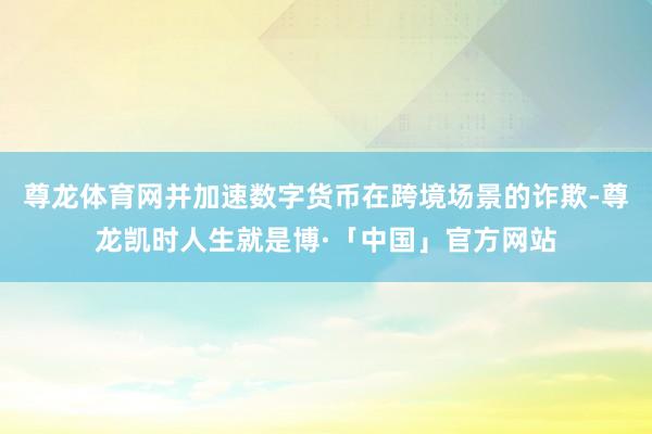 尊龙体育网并加速数字货币在跨境场景的诈欺-尊龙凯时人生就是博·「中国」官方网站