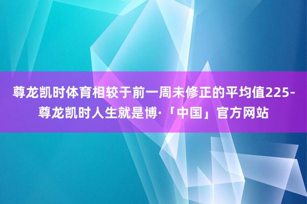 尊龙凯时体育相较于前一周未修正的平均值225-尊龙凯时人生就是博·「中国」官方网站