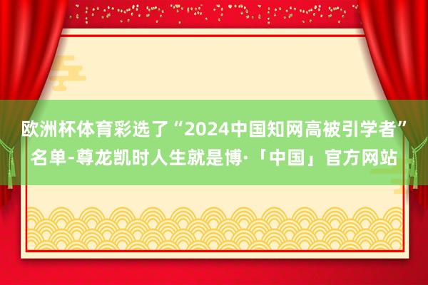 欧洲杯体育彩选了“2024中国知网高被引学者”名单-尊龙凯时人生就是博·「中国」官方网站