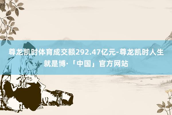 尊龙凯时体育成交额292.47亿元-尊龙凯时人生就是博·「中国」官方网站