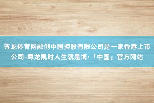 尊龙体育网融创中国控股有限公司是一家香港上市公司-尊龙凯时人生就是博·「中国」官方网站