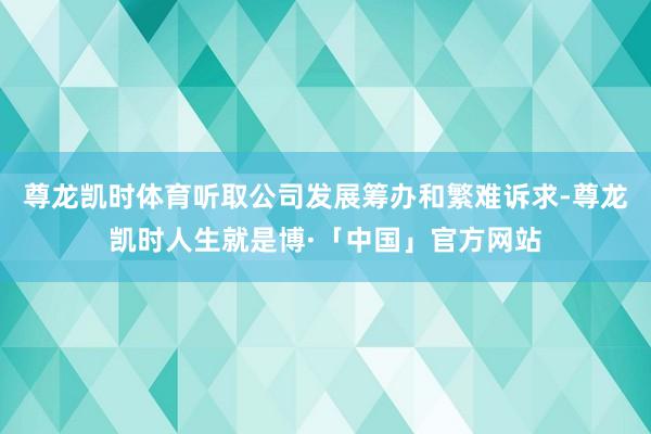 尊龙凯时体育听取公司发展筹办和繁难诉求-尊龙凯时人生就是博·「中国」官方网站