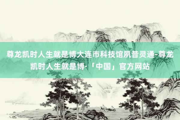 尊龙凯时人生就是博大连市科技馆夙昔灵通-尊龙凯时人生就是博·「中国」官方网站
