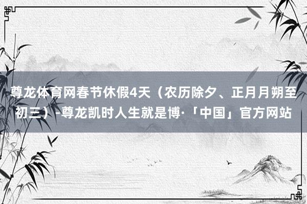 尊龙体育网春节休假4天（农历除夕、正月月朔至初三）-尊龙凯时人生就是博·「中国」官方网站