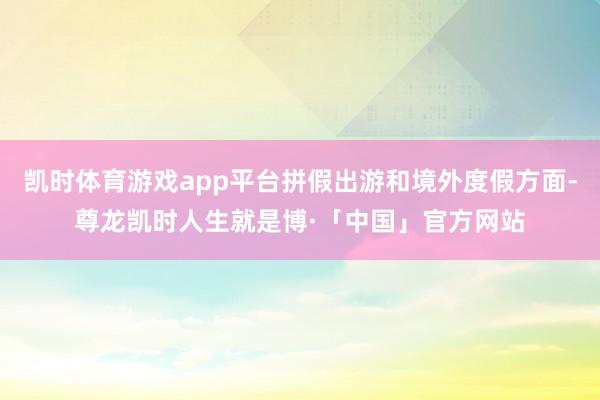 凯时体育游戏app平台拼假出游和境外度假方面-尊龙凯时人生就是博·「中国」官方网站