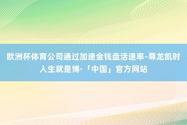 欧洲杯体育公司通过加速金钱盘活速率-尊龙凯时人生就是博·「中国」官方网站