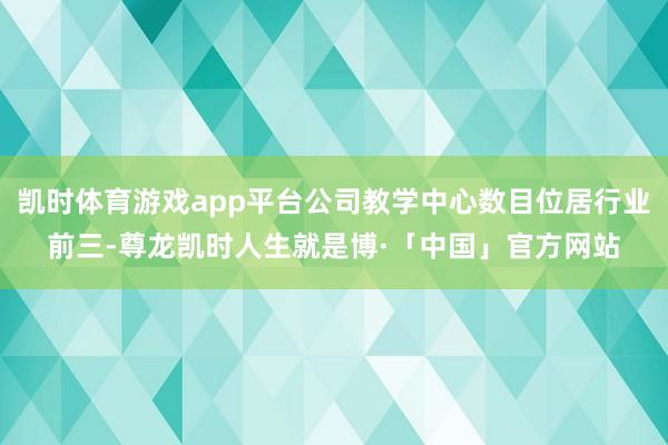 凯时体育游戏app平台公司教学中心数目位居行业前三-尊龙凯时人生就是博·「中国」官方网站