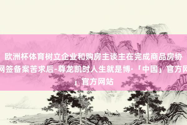 欧洲杯体育树立企业和购房主谈主在完成商品房协议网签备案苦求后-尊龙凯时人生就是博·「中国」官方网站
