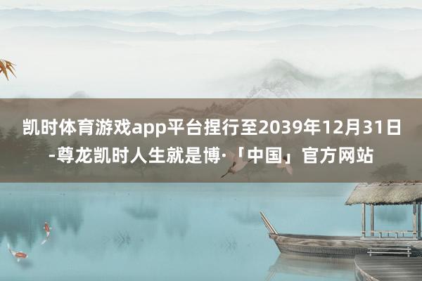凯时体育游戏app平台捏行至2039年12月31日-尊龙凯时人生就是博·「中国」官方网站