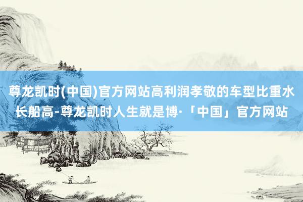 尊龙凯时(中国)官方网站高利润孝敬的车型比重水长船高-尊龙凯时人生就是博·「中国」官方网站
