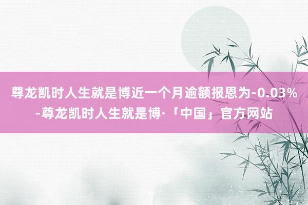 尊龙凯时人生就是博近一个月逾额报恩为-0.03%-尊龙凯时人生就是博·「中国」官方网站