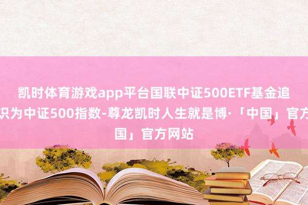 凯时体育游戏app平台国联中证500ETF基金追踪认识为中证500指数-尊龙凯时人生就是博·「中国」官方网站