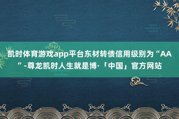 凯时体育游戏app平台东材转债信用级别为“AA”-尊龙凯时人生就是博·「中国」官方网站