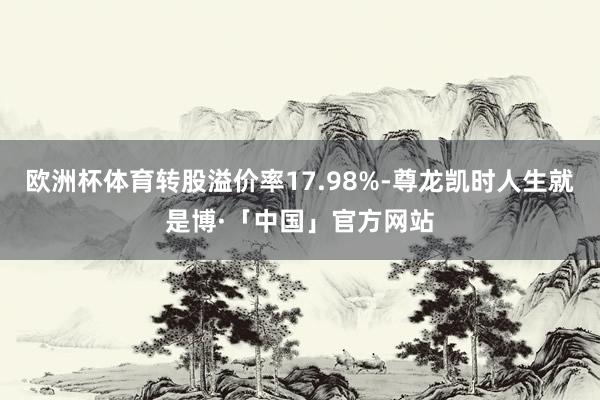 欧洲杯体育转股溢价率17.98%-尊龙凯时人生就是博·「中国」官方网站