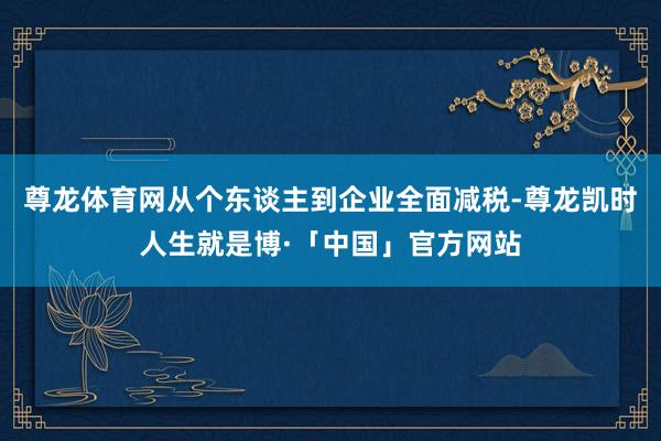 尊龙体育网　　从个东谈主到企业全面减税-尊龙凯时人生就是博·「中国」官方网站