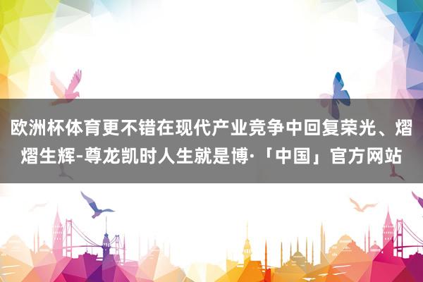 欧洲杯体育更不错在现代产业竞争中回复荣光、熠熠生辉-尊龙凯时人生就是博·「中国」官方网站