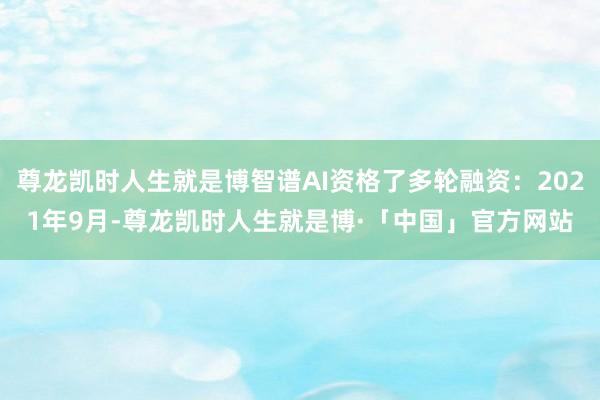 尊龙凯时人生就是博智谱AI资格了多轮融资：2021年9月-尊龙凯时人生就是博·「中国」官方网站