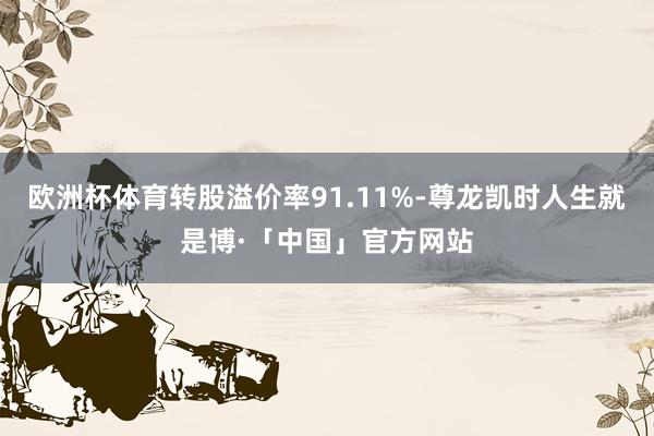 欧洲杯体育转股溢价率91.11%-尊龙凯时人生就是博·「中国」官方网站