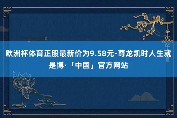 欧洲杯体育正股最新价为9.58元-尊龙凯时人生就是博·「中国」官方网站