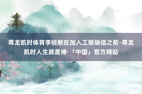 尊龙凯时体育　　李锐敏在加入工银瑞信之前-尊龙凯时人生就是博·「中国」官方网站