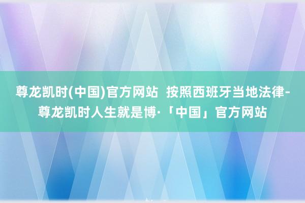 尊龙凯时(中国)官方网站  按照西班牙当地法律-尊龙凯时人生就是博·「中国」官方网站