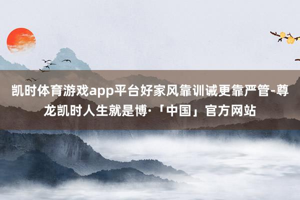 凯时体育游戏app平台好家风靠训诫更靠严管-尊龙凯时人生就是博·「中国」官方网站