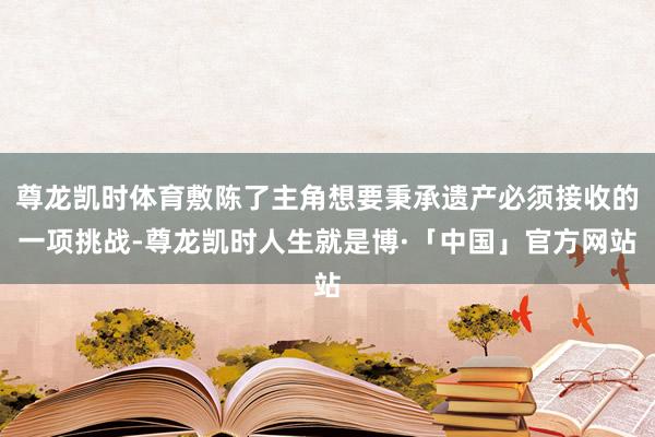 尊龙凯时体育敷陈了主角想要秉承遗产必须接收的一项挑战-尊龙凯时人生就是博·「中国」官方网站