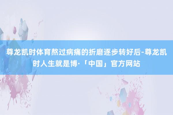 尊龙凯时体育熬过病痛的折磨逐步转好后-尊龙凯时人生就是博·「中国」官方网站